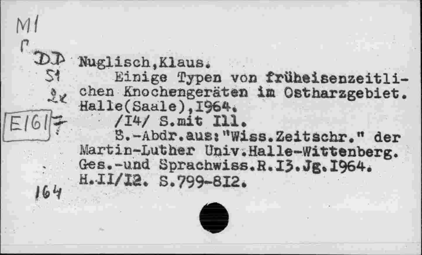 ﻿Ml r Nuglisch,Klaus.
S*t Einige Typen von früheisenzeitli-chen Knochengeräten im Ostharzgebiet. _ Halle(Saale),1964. F (Gib- /W S.mit Ill.
- )*	B.-Abdr.aus:”wies.Zeitsehr.” der
Mart і n-Luther Univ.Halle-Wittenberg. Ges.-und Sprachwiss.R.IJ.Jg.I964. H.II/I2. S.799-812.